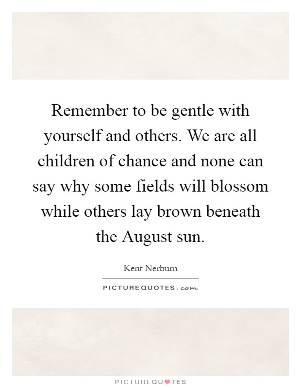 Remember to be gentle with yourself and others. We are all children of chance and none can say why some fields will blossom while others lay brown beneath the August sun Picture Quote #1