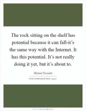The rock sitting on the shelf has potential because it can fall-it’s the same way with the Internet. It has this potential. It’s not really doing it yet, but it’s about to Picture Quote #1