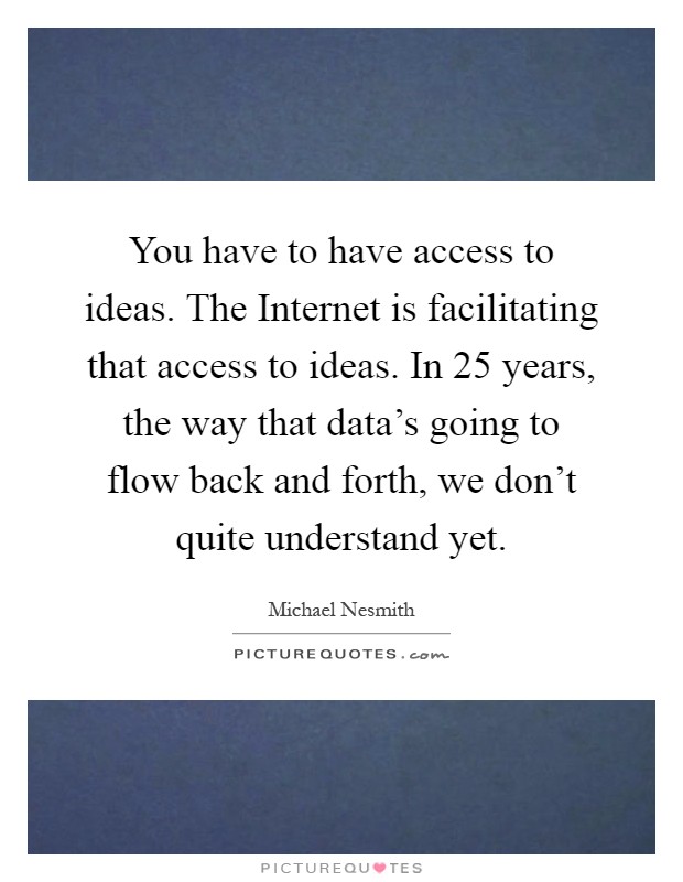 You have to have access to ideas. The Internet is facilitating that access to ideas. In 25 years, the way that data's going to flow back and forth, we don't quite understand yet Picture Quote #1