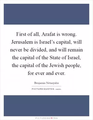 First of all, Arafat is wrong. Jerusalem is Israel’s capital, will never be divided, and will remain the capital of the State of Israel, the capital of the Jewish people, for ever and ever Picture Quote #1