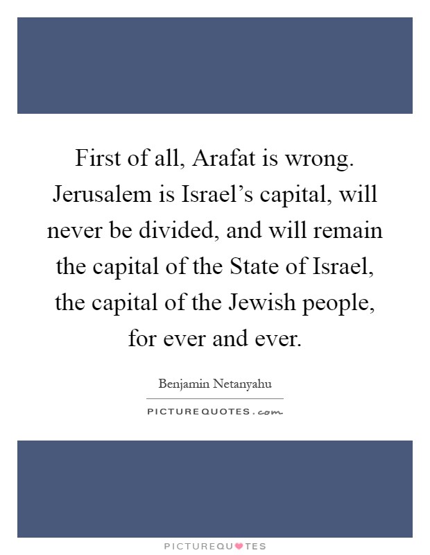 First of all, Arafat is wrong. Jerusalem is Israel's capital, will never be divided, and will remain the capital of the State of Israel, the capital of the Jewish people, for ever and ever Picture Quote #1
