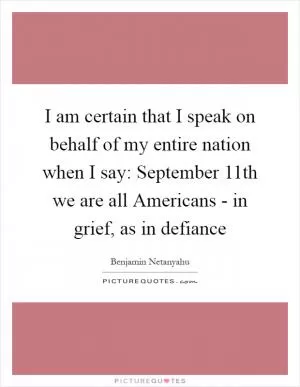 I am certain that I speak on behalf of my entire nation when I say: September 11th we are all Americans - in grief, as in defiance Picture Quote #1