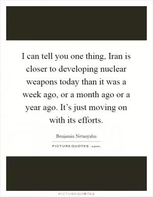 I can tell you one thing, Iran is closer to developing nuclear weapons today than it was a week ago, or a month ago or a year ago. It’s just moving on with its efforts Picture Quote #1