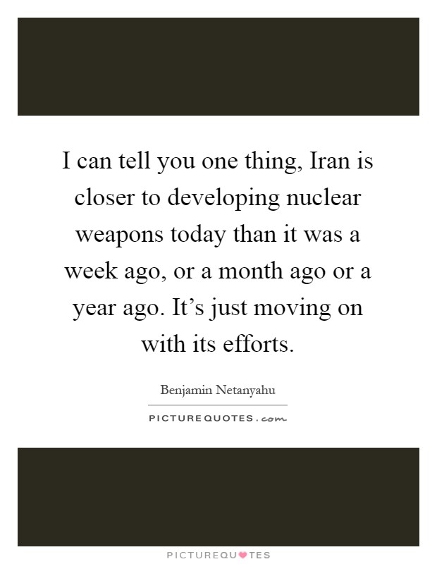 I can tell you one thing, Iran is closer to developing nuclear weapons today than it was a week ago, or a month ago or a year ago. It's just moving on with its efforts Picture Quote #1