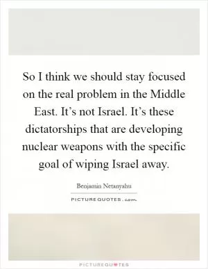 So I think we should stay focused on the real problem in the Middle East. It’s not Israel. It’s these dictatorships that are developing nuclear weapons with the specific goal of wiping Israel away Picture Quote #1