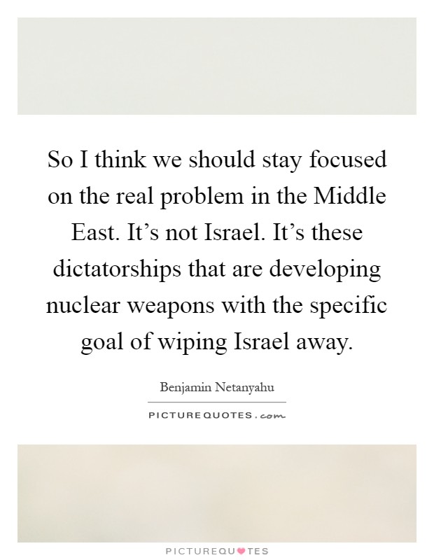 So I think we should stay focused on the real problem in the Middle East. It's not Israel. It's these dictatorships that are developing nuclear weapons with the specific goal of wiping Israel away Picture Quote #1