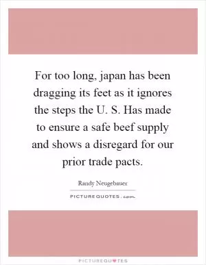 For too long, japan has been dragging its feet as it ignores the steps the U. S. Has made to ensure a safe beef supply and shows a disregard for our prior trade pacts Picture Quote #1