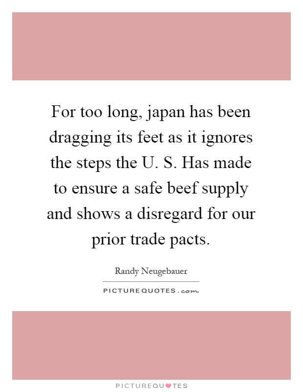 For too long, japan has been dragging its feet as it ignores the steps the U. S. Has made to ensure a safe beef supply and shows a disregard for our prior trade pacts Picture Quote #1