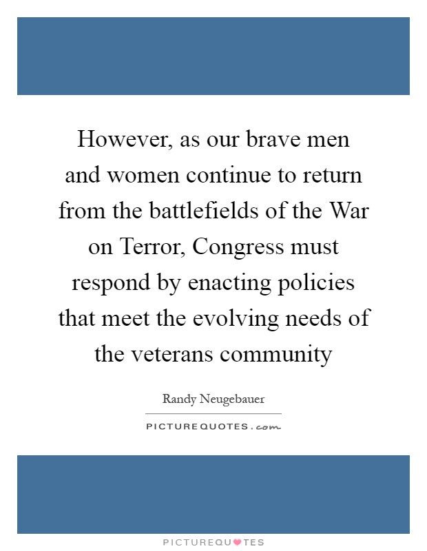 However, as our brave men and women continue to return from the battlefields of the War on Terror, Congress must respond by enacting policies that meet the evolving needs of the veterans community Picture Quote #1