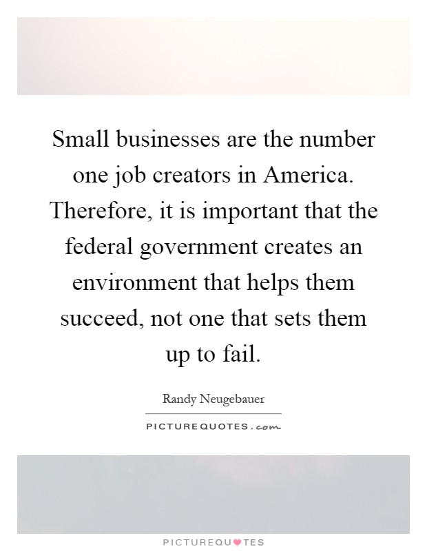 Small businesses are the number one job creators in America. Therefore, it is important that the federal government creates an environment that helps them succeed, not one that sets them up to fail Picture Quote #1
