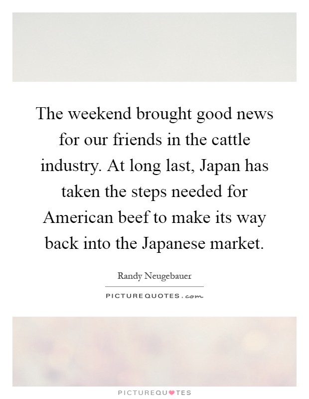 The weekend brought good news for our friends in the cattle industry. At long last, Japan has taken the steps needed for American beef to make its way back into the Japanese market Picture Quote #1