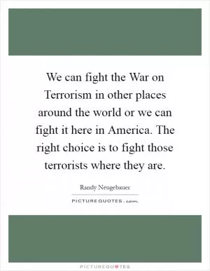 We can fight the War on Terrorism in other places around the world or we can fight it here in America. The right choice is to fight those terrorists where they are Picture Quote #1