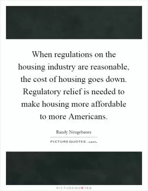 When regulations on the housing industry are reasonable, the cost of housing goes down. Regulatory relief is needed to make housing more affordable to more Americans Picture Quote #1