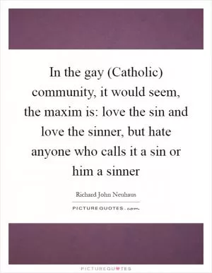 In the gay (Catholic) community, it would seem, the maxim is: love the sin and love the sinner, but hate anyone who calls it a sin or him a sinner Picture Quote #1