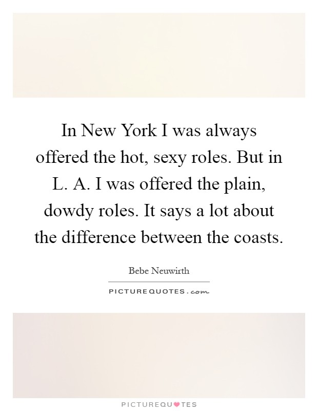 In New York I was always offered the hot, sexy roles. But in L. A. I was offered the plain, dowdy roles. It says a lot about the difference between the coasts Picture Quote #1