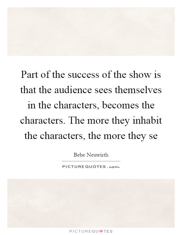 Part of the success of the show is that the audience sees themselves in the characters, becomes the characters. The more they inhabit the characters, the more they se Picture Quote #1