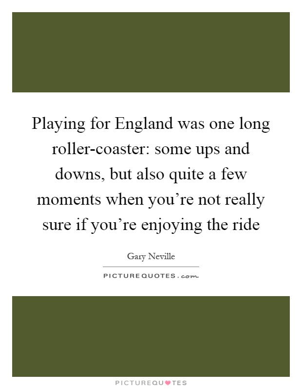 Playing for England was one long roller-coaster: some ups and downs, but also quite a few moments when you're not really sure if you're enjoying the ride Picture Quote #1