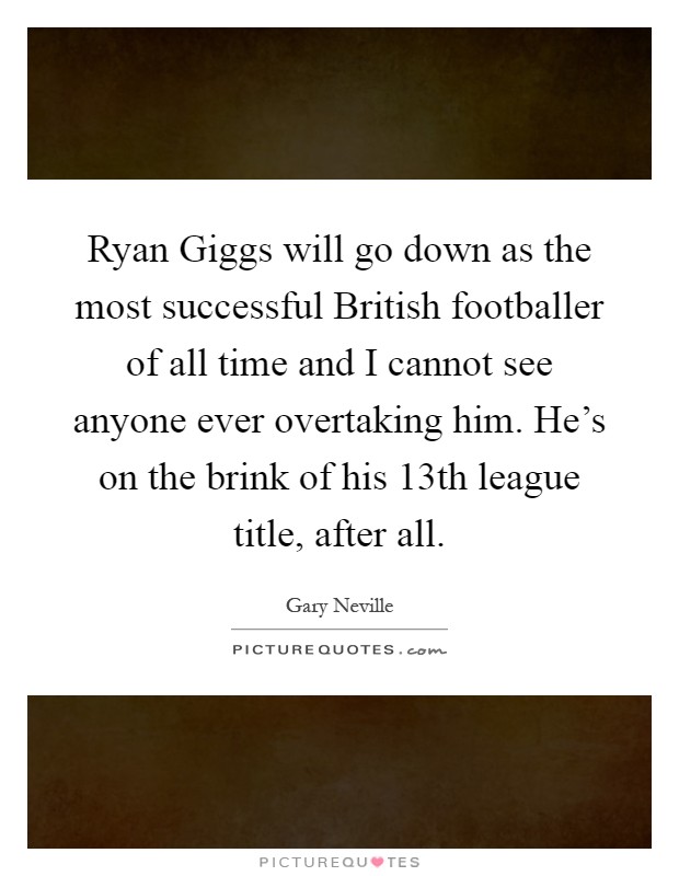 Ryan Giggs will go down as the most successful British footballer of all time and I cannot see anyone ever overtaking him. He's on the brink of his 13th league title, after all Picture Quote #1