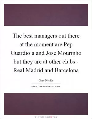 The best managers out there at the moment are Pep Guardiola and Jose Mourinho but they are at other clubs - Real Madrid and Barcelona Picture Quote #1