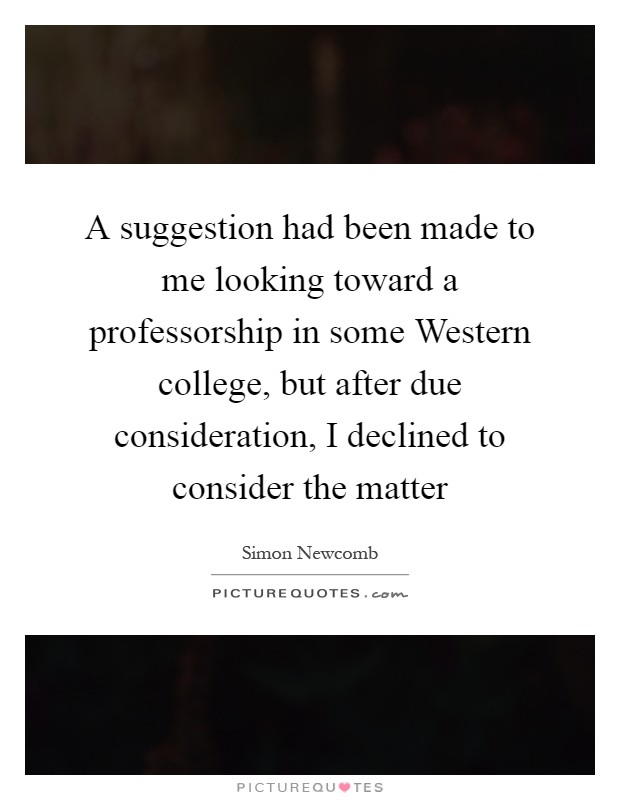 A suggestion had been made to me looking toward a professorship in some Western college, but after due consideration, I declined to consider the matter Picture Quote #1