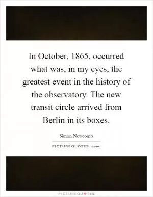 In October, 1865, occurred what was, in my eyes, the greatest event in the history of the observatory. The new transit circle arrived from Berlin in its boxes Picture Quote #1