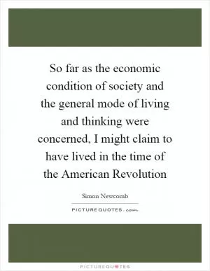 So far as the economic condition of society and the general mode of living and thinking were concerned, I might claim to have lived in the time of the American Revolution Picture Quote #1