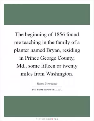 The beginning of 1856 found me teaching in the family of a planter named Bryan, residing in Prince George County, Md., some fifteen or twenty miles from Washington Picture Quote #1