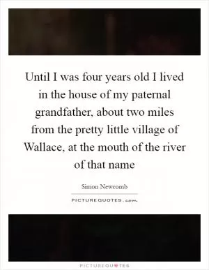 Until I was four years old I lived in the house of my paternal grandfather, about two miles from the pretty little village of Wallace, at the mouth of the river of that name Picture Quote #1
