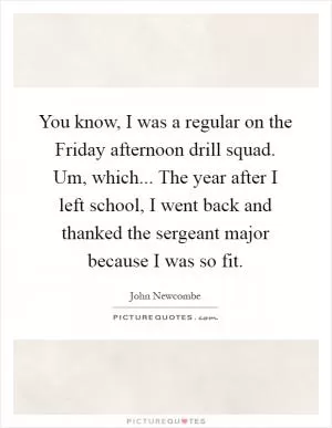 You know, I was a regular on the Friday afternoon drill squad. Um, which... The year after I left school, I went back and thanked the sergeant major because I was so fit Picture Quote #1