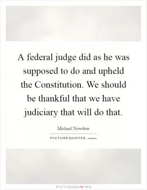 A federal judge did as he was supposed to do and upheld the Constitution. We should be thankful that we have judiciary that will do that Picture Quote #1