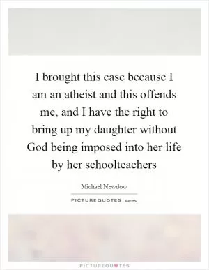 I brought this case because I am an atheist and this offends me, and I have the right to bring up my daughter without God being imposed into her life by her schoolteachers Picture Quote #1