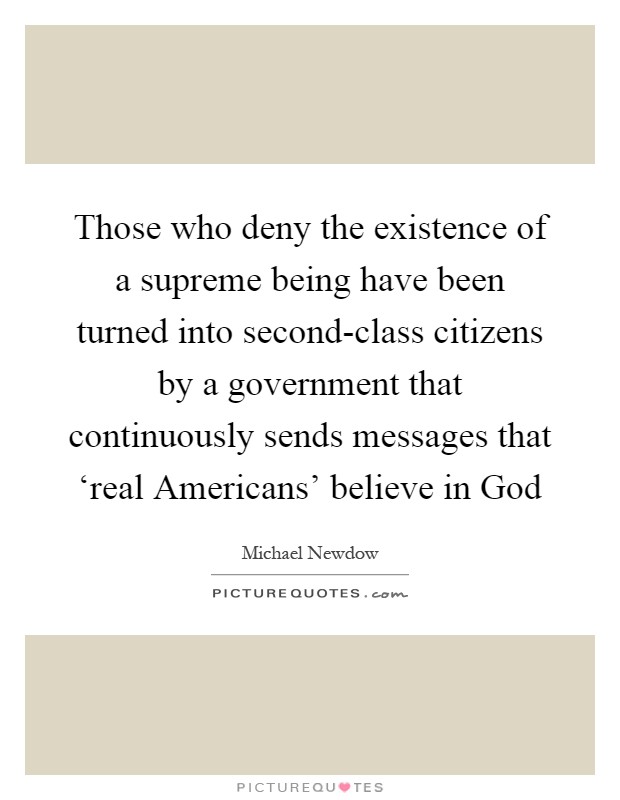 Those who deny the existence of a supreme being have been turned into second-class citizens by a government that continuously sends messages that ‘real Americans' believe in God Picture Quote #1