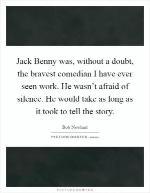 Jack Benny was, without a doubt, the bravest comedian I have ever seen work. He wasn’t afraid of silence. He would take as long as it took to tell the story Picture Quote #1