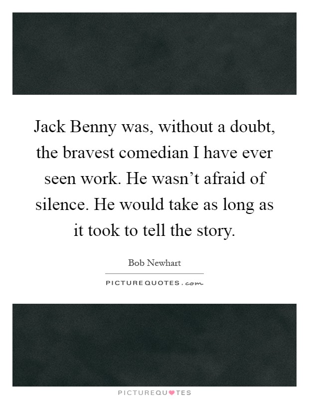 Jack Benny was, without a doubt, the bravest comedian I have ever seen work. He wasn't afraid of silence. He would take as long as it took to tell the story Picture Quote #1