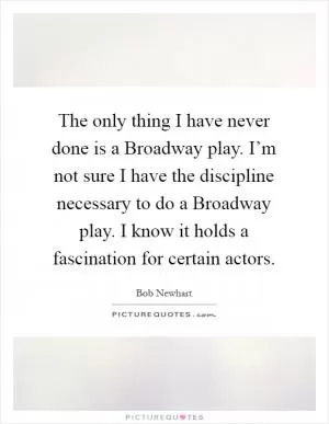 The only thing I have never done is a Broadway play. I’m not sure I have the discipline necessary to do a Broadway play. I know it holds a fascination for certain actors Picture Quote #1