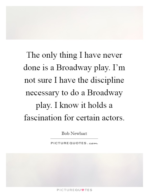 The only thing I have never done is a Broadway play. I'm not sure I have the discipline necessary to do a Broadway play. I know it holds a fascination for certain actors Picture Quote #1