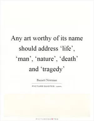 Any art worthy of its name should address ‘life’, ‘man’, ‘nature’, ‘death’ and ‘tragedy’ Picture Quote #1