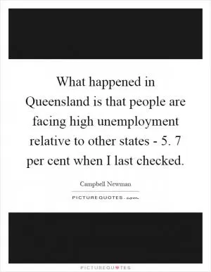 What happened in Queensland is that people are facing high unemployment relative to other states - 5. 7 per cent when I last checked Picture Quote #1