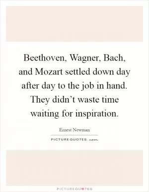 Beethoven, Wagner, Bach, and Mozart settled down day after day to the job in hand. They didn’t waste time waiting for inspiration Picture Quote #1