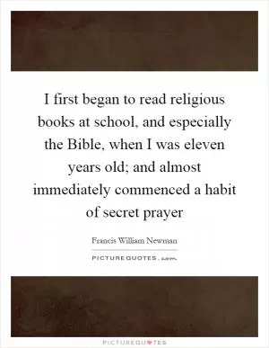 I first began to read religious books at school, and especially the Bible, when I was eleven years old; and almost immediately commenced a habit of secret prayer Picture Quote #1