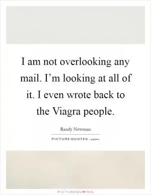 I am not overlooking any mail. I’m looking at all of it. I even wrote back to the Viagra people Picture Quote #1