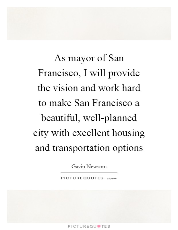 As mayor of San Francisco, I will provide the vision and work hard to make San Francisco a beautiful, well-planned city with excellent housing and transportation options Picture Quote #1