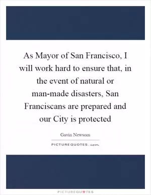 As Mayor of San Francisco, I will work hard to ensure that, in the event of natural or man-made disasters, San Franciscans are prepared and our City is protected Picture Quote #1