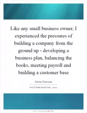 Like any small business owner, I experienced the pressures of building a company from the ground up - developing a business plan, balancing the books, meeting payroll and building a customer base Picture Quote #1