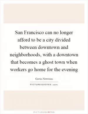 San Francisco can no longer afford to be a city divided between downtown and neighborhoods, with a downtown that becomes a ghost town when workers go home for the evening Picture Quote #1