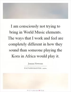 I am consciously not trying to bring in World Music elements. The ways that I work and feel are completely different in how they sound than someone playing the Kora in Africa would play it Picture Quote #1