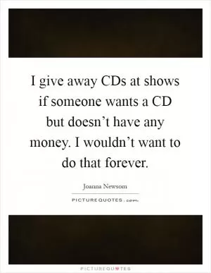 I give away CDs at shows if someone wants a CD but doesn’t have any money. I wouldn’t want to do that forever Picture Quote #1