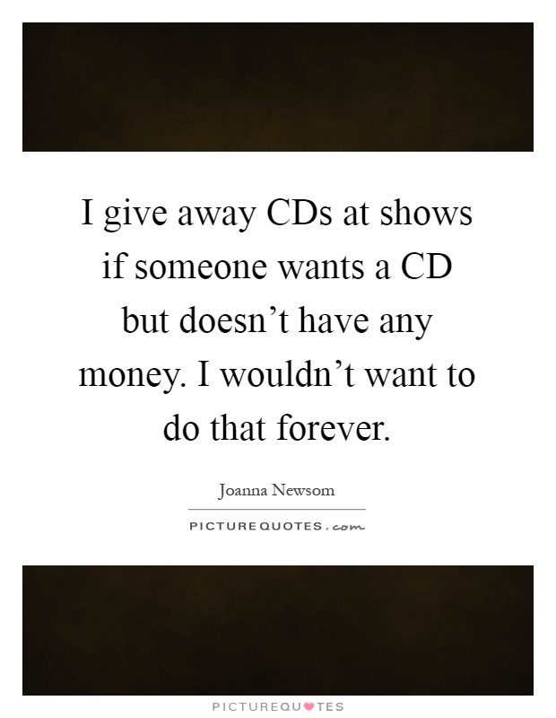 I give away CDs at shows if someone wants a CD but doesn't have any money. I wouldn't want to do that forever Picture Quote #1