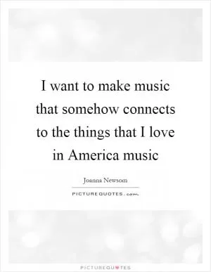 I want to make music that somehow connects to the things that I love in America music Picture Quote #1