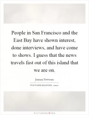 People in San Francisco and the East Bay have shown interest, done interviews, and have come to shows. I guess that the news travels fast out of this island that we are on Picture Quote #1